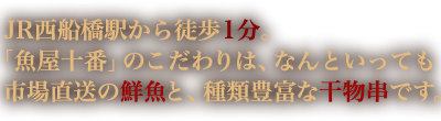 JR西船橋駅から徒歩1分。「魚屋十番」のこだわりは、なんといっても市場直送の鮮魚と、種類豊富な干物串です。